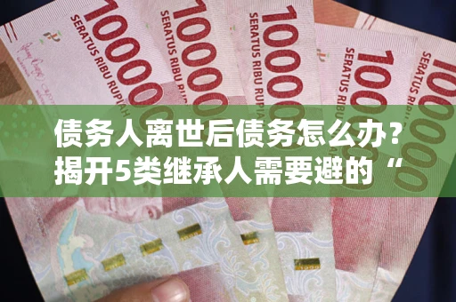 武汉债务人离世后债务怎么办？揭开5类继承人需要避的“坑”