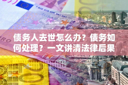 武汉债务人去世怎么办？债务如何处理？一文讲清法律后果